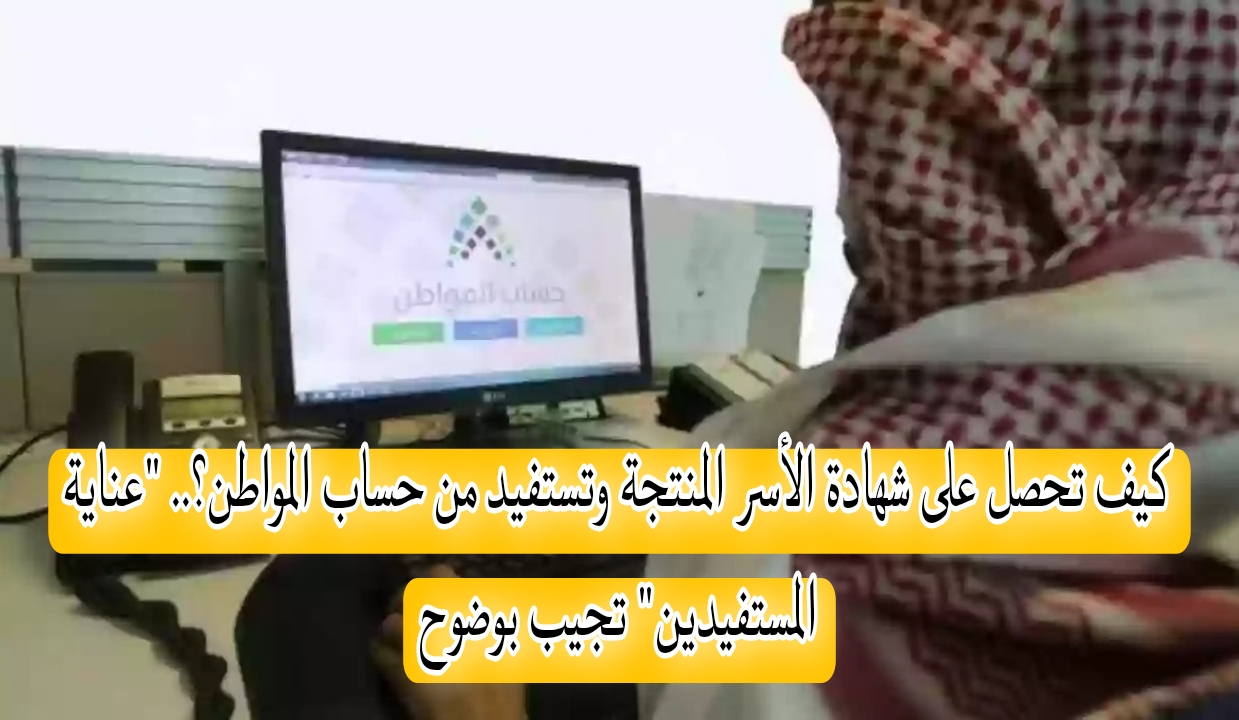 كيف تحصل على شهادة الأسر المنتجة وتستفيد من حساب المواطن؟.. “عناية المستفيدين” تجيب بوضوح