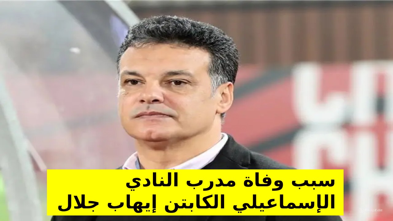 تعرف على أسباب وفاة الكابتن إيهاب جلال مدرب النادي الإسماعيلي ومنتخب مصر سابقاً